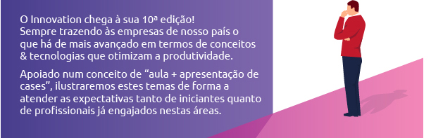 O Innovation chega à sua Décima edição! Sempre trazendo às empresas de nosso país o que há de mais avançado em termos de conceitos e tecnologias que otimizam
a produtividade. Apoiado num conceito de aula + apresentação de cases, ilustraremos estes temas de forma a atender as expectativas tanto de iniciantes quanto de profissionais já engajados nestas áreas