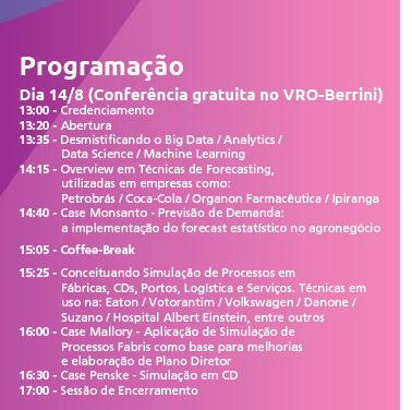 Programação Dia 14/8
(Conferência gratuita no VRO-Berrini)
13:00 - Credenciamento
13:20 - Abertura
13:35 - Desmistificando o Big Data / Analytics /
Data Science / Machine Learning
14:15 - Overview em Técnicas de Forecasting,
utilizadas em empresas como: Petrobrás /
Coca-Cola / Organon Farmacêutica /
Ipiranga
14:40 - Case Monsanto - Previsão de Demanda:
a implementação do forecast estatístico
no agronegócio
15:05 - Coffee-Break
15:25 - Conceituando Simulação de Processos em
Fábricas, CDs, Portos, Logística e Serviços.
Técnicas em uso na: Eaton / Votorantim /
Volkswagen / Danone / Suzano / Hospital
Albert Einstein, entre outros
16:00 - Case Mallory - Aplicação de Simulação de
Processos Fabris como base para melhorias
e elaboração de Plano Diretor
16:30 - Case Penske - Simulação em CD
17:00 - Sessão de Encerramento