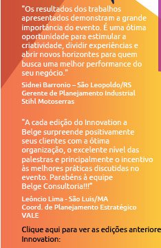 
Os resultados dos trabalhos apresentados demonstram a grande importância do evento.
É uma ótima oportunidade para estimular a criatividade, dividir experiências e abrir novos horizontes para quem busca uma melhor
performance do seu negócio. Sidnei Barronio – São Leopoldo/RS
Gerente de Plan. Industrial - Stihl Motoserras

A cada edição do Innovation a Belge surpreende positivamente seus clientes com a
ótima organização, o excelente nível das palestras e, principalmente, o incentivo às melhores práticas discutidas no evento.
Parabéns à equipe Belge Consultoria!!! Leôncio Lima - São Luis/MA
Coord. de Planejamento Estratégico - VALE

Clique para ver as edições anteriores do Innovation 